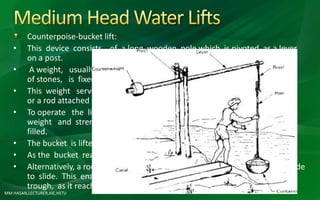 Counterpoise-bucket lift:
• This device consists of a long wooden pole which is pivoted as a lever
on a post.
• A weight, usually a large stone or a ball of dried mud or a basket full
of stones, is fixed to the shorter end of the pole.
• This weight serves as a counterpoise to a bucket suspended by a rope
or a rod attached to the long arm of the lever.
• To operate the lift, a man pulls down the rope or rod, using his body
weight and strength until the bucket is immersed in the water and
filled.
• The bucket is lifted up by the counter weight.
• As the bucket reaches the ground level, it is tipped into a trough.
• Alternatively, a rod can be fixed to the well wall on which the bucket is made
to slide. This enables the bucket to be emptied automatically into a
trough, as it reaches the top of the well.
MM HASAN,LECTURER,AIE,HSTU
 
