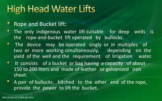 MM HASAN,LECTURER,AIE,HSTU
Rope and Bucket lift:
The only indigenous water lift suitable for deep wells is
the rope-and-bucket lift operated by bullocks.
The device may be operated singly or in multiples of
two or more working simultaneously, depending on the
yield of the well and the requirement of Irrigation water.
It consists of a bucket or bag having a capacity of about
150 to 200 liters and made of leather or galvanized iron
sheet.
A pair of bullocks. hitched to the other end of the rope,
provide the power to lift the bucket.
 