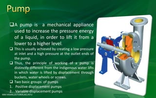 MM HASAN,LECTURER,AIE,HSTU
A pump is a mechanical appliance
used to increase the pressure energy
of a liquid, in order to lift it from a
lower to a higher level.
 This is usually achieved by creating a low pressure
at inlet and a high pressure at the outlet ends of
the pump.
 Thus, the principle of working of a pump is
distinctly different from the indigenous water lifts
in which water is lifted by displacement through
buckets, water wheels or screws.
 Two basic groups of pumps
1. Positive displacement pumps
2. Variable-displacement pumps
 