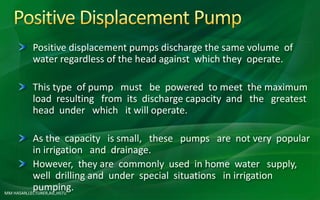 MM HASAN,LECTURER,AIE,HSTU
Positive displacement pumps discharge the same volume of
water regardless of the head against which they operate.
This type of pump must be powered to meet the maximum
load resulting from its discharge capacity and the greatest
head under which it will operate.
As the capacity is small, these pumps are not very popular
in irrigation and drainage.
However, they are commonly used in home water supply,
well drilling and under special situations in irrigation
pumping.
 