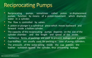 MM HASAN,LECTURER,AIE,HSTU
Reciprocating pumps, sometimes called piston or displacement
pumps, function by means of a piston movement which displaces
water in a cylinder.
The flow is controlled by valves.
A piston or plunger is a cylindrical piece which moves backward and
forward inside a hollow cylinder.
The capacity of the reciprocating pumps depends on the size of the
cylinder chamber and the length and speed of the stroke.
Numerous forms of packings are used to prevent leakage past a piston.
Cup-leathers are usually used for packing in case of pump cylinders.
The pressure of the water acting inside the cup presses the
leather outwards against the cylinder, thus preventing leakage.
 