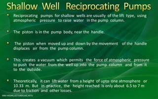 MM HASAN,LECTURER,AIE,HSTU
Reciprocating pumps for shallow wells are usually of the lift type, using
atmospheric pressure to raise water in the pump column.
The piston is in the pump body, near the handle.
The piston when moved up and down by the movement of the handle
displaces air from the pump column.
This creates a vacuum which permits the force of atmospheric pressure
to push the water from the well up into the pump column and from it
to the outside.
Theoretically, it can lift water from a height of upto one atmosphere or
10.33 m. But in practice, the height reached is only about 6.5 to 7 m
due to friction and other losses.
 