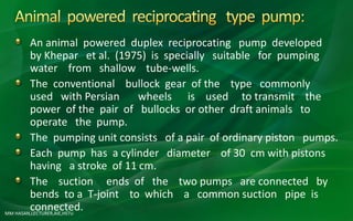 MM HASAN,LECTURER,AIE,HSTU
An animal powered duplex reciprocating pump developed
by Khepar et al. (1975) is specially suitable for pumping
water from shallow tube-wells.
The conventional bullock gear of the type commonly
used with Persian wheels is used to transmit the
power of the pair of bullocks or other draft animals to
operate the pump.
The pumping unit consists of a pair of ordinary piston pumps.
Each pump has a cylinder diameter of 30 cm with pistons
having a stroke of 11 cm.
The suction ends of the two pumps are connected by
bends to a T-joint to which a common suction pipe is
connected.
 
