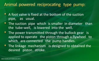 MM HASAN,LECTURER,AIE,HSTU
A foot valve is fixed at the bottom of the suction
pipe, as usual.
The suction pipe which is smaller in diameter than
the tube-well, is lowered into the well.
The power transmitted through the bullock gear is
applied to operate the piston through a flywheel to
which are connected the pump handles.
The linkage mechanism is designed to obtained the
desired piston stroke.
 