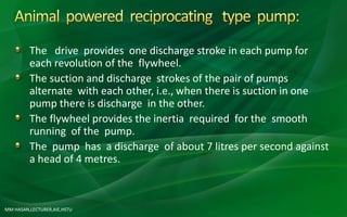 MM HASAN,LECTURER,AIE,HSTU
The drive provides one discharge stroke in each pump for
each revolution of the flywheel.
The suction and discharge strokes of the pair of pumps
alternate with each other, i.e., when there is suction in one
pump there is discharge in the other.
The flywheel provides the inertia required for the smooth
running of the pump.
The pump has a discharge of about 7 litres per second against
a head of 4 metres.
 