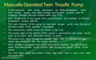 MM HASAN,LECTURER,AIE,HSTU
A foot-operated twin pump developed by RDRS, Bangladesh, called
twin treadle pump, has been a major contribution to small scale lift
irrigation through low-cost shallow wells (Fig. 3.19).
Over 20,000 units of the pump were manufactured and installed in northern
Bangladesh during 1981-84.
The main features of the pump are the twin plunger pump and the use of
the body weight of the operator in pumping.
The components of the pump are shown in Fig. 3.20.
The suction pipe at the bottom of the pump is connected to the water source,
such as an open well. Tube-well, stream, or pond.
The pump sucks water through the suction pipe into a manifold through
which are connected the two pump cylinders.
Each cylinder is equipped with a foot valve which prevents the back-flow of
water from the cylinder to the suction pipe during the return stroke of the
pump.
The foot valve could be a simple rubber flap made from a used inner tube
of a truck tyre.
 