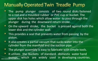 MM HASAN,LECTURER,AIE,HSTU
The pump plunger consists of two round disks fastened
to a rod and a moulded rubber or PVC cup or bucket. The
upper disk has holes which allow water to pass through the
plunger during the downward return stroke.
On the upward stroke, the bucket is pressed against both the
lower disk and the cylinder wall.
This provides a seal that prevents water from passing by the
piston.
It also creates a partial vacuum that sucks water into the
cylinder from the manifold and the suction pipe.
The plunger assembly is easy to fabricate with simple tools.
It utilizes the buckets of standard domestic water hand
pumps, which are widely used in developing countries.
 