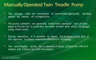 MM HASAN,LECTURER,AIE,HSTU
The plunger rods are connected to the treadles (generally bamboo
poles) by means of a hinged joint.
The pump cylinders are generally made from standard size of steel
pipes or of cast iron. It could also be made of mild steel sheet (16 gauge)
using sheet metal.
During operation, it is possible to adjust the position of the feet of
the operator to obtain maximum efficiency in Pumping.
The twin-treadle pump has a capacity of about 3 lit/sec for a lift of 3
meters and 2 lit/sec for a lift of 4 meters.
 