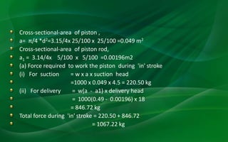 Cross-sectional-area of piston ,
a= π/4 *d2=3.15/4x 25/100 x 25/100 =0.049 m2
Cross-sectional-area of piston rod,
a1 = 3.14/4x 5/100 x 5/100 =0.00196m2
(a) Force required to work the piston during 'in' stroke
(i) For suction = w x a x suction head
=1000 x 0.049 x 4.5 = 220.50 kg
(ii) For delivery = w(a - a1) x delivery head
= 1000(0.49 - 0.00196) x 18
= 846.72 kg
Total force during 'in' stroke = 220.50 + 846.72
= 1067.22 kg
 