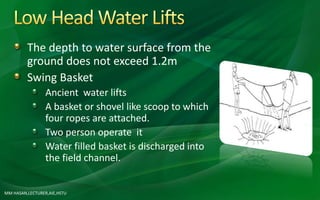 The depth to water surface from the
ground does not exceed 1.2m
Swing Basket
Ancient water lifts
A basket or shovel like scoop to which
four ropes are attached.
Two person operate it
Water filled basket is discharged into
the field channel.
MM HASAN,LECTURER,AIE,HSTU
 