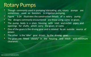 MM HASAN,LECTURER,AIE,HSTU
Though commonly used in pumping lubricating oils, rotary pumps are
sometimes used as boosters in irrigation pumping.
Figure 3.24 illustrates the construction details of a rotary pump.
The designs commonly encountered are those using cams or gears.
The pump body is a plain housing with inlet and outlet pipes and
openings for shafts which carry the gears or cams.
One of the gears is the driving gear and is rotated by an outside source of
power.
The other is the 'idler' gear driven by the driving gear.
The gears are fitted closely" in the housing and mesh with minimum
clearance.
 