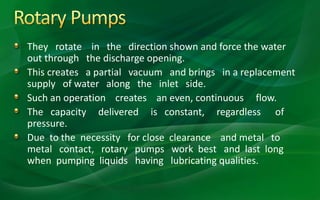 They rotate in the direction shown and force the water
out through the discharge opening.
This creates a partial vacuum and brings in a replacement
supply of water along the inlet side.
Such an operation creates an even, continuous flow.
The capacity delivered is constant, regardless of
pressure.
Due to the necessity for close clearance and metal to
metal contact, rotary pumps work best and last long
when pumping liquids having lubricating qualities.
 
