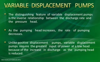 MM HASAN,LECTURER,AIE,HSTU
The distinguishing feature of variable displacement pumps
is the inverse relationship between the discharge rate and
the pressure head.
As the pumping head increases, the rate of pumping
decreases.
Unlike positive displacement pumps, variable displacement
pumps require the greatest input of power at a low head
because of the increase in discharge as the pumping head
is reduced.
 