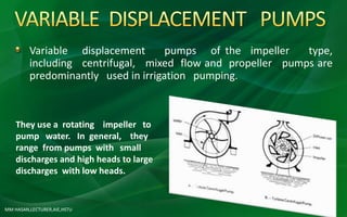 MM HASAN,LECTURER,AIE,HSTU
Variable displacement pumps of the impeller type,
including centrifugal, mixed flow and propeller pumps are
predominantly used in irrigation pumping.
They use a rotating impeller to
pump water. In general, they
range from pumps with small
discharges and high heads to large
discharges with low heads.
 