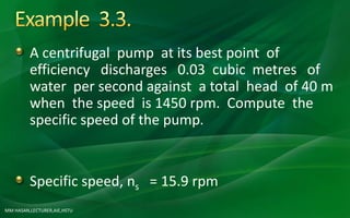 MM HASAN,LECTURER,AIE,HSTU
A centrifugal pump at its best point of
efficiency discharges 0.03 cubic metres of
water per second against a total head of 40 m
when the speed is 1450 rpm. Compute the
specific speed of the pump.
Specific speed, ns = 15.9 rpm
 