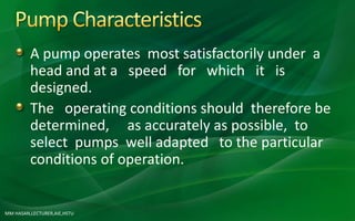 MM HASAN,LECTURER,AIE,HSTU
A pump operates most satisfactorily under a
head and at a speed for which it is
designed.
The operating conditions should therefore be
determined, as accurately as possible, to
select pumps well adapted to the particular
conditions of operation.
 