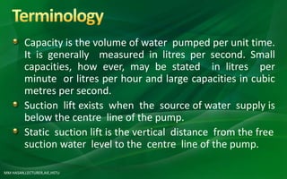 MM HASAN,LECTURER,AIE,HSTU
Capacity is the volume of water pumped per unit time.
It is generally measured in litres per second. Small
capacities, how ever, may be stated in litres per
minute or litres per hour and large capacities in cubic
metres per second.
Suction lift exists when the source of water supply is
below the centre line of the pump.
Static suction lift is the vertical distance from the free
suction water level to the centre line of the pump.
 