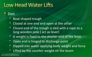 Don
Boat shaped trough
Closed at one end and open at the other
Closed end of the trough is tied with a rope to a
long wooden pole ( act as lever)
A weight is fixed to the shorter end of the lever
Open end is hinged to discharge point
Dipped into water applying body weight and force
Lifted by the counter-weight on the beam
MM HASAN,LECTURER,AIE,HSTU
 