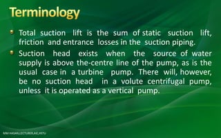 MM HASAN,LECTURER,AIE,HSTU
Total suction lift is the sum of static suction lift,
friction and entrance losses in the suction piping.
Suction head exists when the source of water
supply is above the-centre line of the pump, as is the
usual case in a turbine pump. There will, however,
be no suction head in a volute centrifugal pump,
unless it is operated as a vertical pump.
 