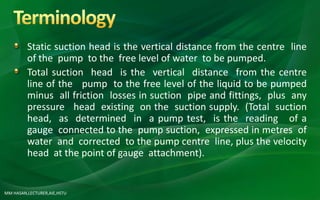 MM HASAN,LECTURER,AIE,HSTU
Static suction head is the vertical distance from the centre line
of the pump to the free level of water to be pumped.
Total suction head is the vertical distance from the centre
line of the pump to the free level of the liquid to be pumped
minus all friction losses in suction pipe and fittings, plus any
pressure head existing on the suction supply. (Total suction
head, as determined in a pump test, is the reading of a
gauge connected to the pump suction, expressed in metres of
water and corrected to the pump centre line, plus the velocity
head at the point of gauge attachment).
 