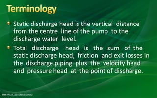 MM HASAN,LECTURER,AIE,HSTU
Static discharge head is the vertical distance
from the centre line of the pump to the
discharge water level.
Total discharge head is the sum of the
static discharge head, friction and exit losses in
the discharge piping plus the velocity head
and pressure head at the point of discharge.
 
