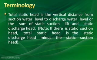 MM HASAN,LECTURER,AIE,HSTU
Total static head is the vertical distance from
suction water level to discharge water level or
the sum of static suction lift and static
discharge head. (Note: If there is static suction
head, total static head is the static
discharge head minus the static suction
head).
 