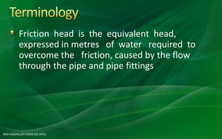 MM HASAN,LECTURER,AIE,HSTU
Friction head is the equivalent head,
expressed in metres of water required to
overcome the friction, caused by the flow
through the pipe and pipe fittings
 