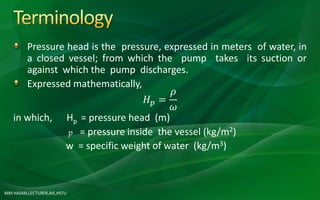 MM HASAN,LECTURER,AIE,HSTU
Pressure head is the pressure, expressed in meters of water, in
a closed vessel; from which the pump takes its suction or
against which the pump discharges.
Expressed mathematically,
𝐻 𝑝 =
𝜌
𝜔
in which, Hp = pressure head (m)
p = pressure inside the vessel (kg/m2)
w = specific weight of water (kg/m3)
 