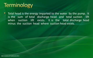 MM HASAN,LECTURER,AIE,HSTU
Total head is the energy imparted to the water by the pump. It
is the sum of total discharge head and total suction lift
when suction lift exists. It is the total discharge head
minus the suction head where suction head exists.
 