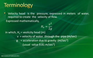 MM HASAN,LECTURER,AIE,HSTU
Velocity head is the pressure, expressed in meters of water,
required to create the velocity of flow.
Expressed mathematically,
𝐻𝑣 =
𝑣2
2𝑔
in which, Hv = veolicity head (m)
v = velocity of water through the pipe (m/sec)
g = acceleration due to gravity (m/sec2)
(usual value 9.81 m/sec2)
 