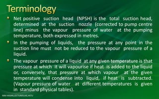 MM HASAN,LECTURER,AIE,HSTU
Net positive suction head (NPSH) is the total suction head,
determined at the suction nozzle (corrected to pump centre
line) minus the vapour pressure of water at the pumping
temperature, both expressed in metres.
In the pumping of liquids, the pressure at any point in the
suction line must not be reduced to the vapour pressure of a
liquid.
The vapour pressure of a liquid at any given temperature is that
pressure at which it will vapourise if heat is added to the liquid
or, conversely, that pressure at which vapour at the given
temperature will condense into liquid, if heat is subtracted.
(Vapour pressure of water at different temperatures is given
in standard physical tables).
 