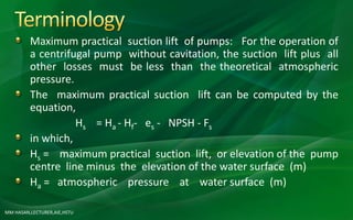 MM HASAN,LECTURER,AIE,HSTU
Maximum practical suction lift of pumps: For the operation of
a centrifugal pump without cavitation, the suction lift plus all
other losses must be less than the theoretical atmospheric
pressure.
The maximum practical suction lift can be computed by the
equation,
Hs = Ha - Hf- es - NPSH - Fs
in which,
Hs = maximum practical suction lift, or elevation of the pump
centre line minus the elevation of the water surface (m)
Ha = atmospheric pressure at water surface (m)
 