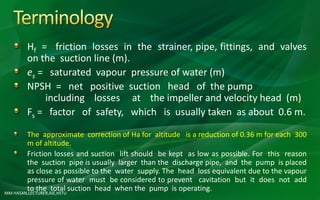 MM HASAN,LECTURER,AIE,HSTU
Hf = friction losses in the strainer, pipe, fittings, and valves
on the suction line (m).
es = saturated vapour pressure of water (m)
NPSH = net positive suction head of the pump
including losses at the impeller and velocity head (m)
Fs = factor of safety, which is usually taken as about 0.6 m.
The approximate correction of Ha for altitude is a reduction of 0.36 m for each 300
m of altitude.
Friction losses and suction lift should be kept as low as possible. For this reason
the suction pipe is usually larger than the discharge pipe, and the pump is placed
as close as possible to the water supply. The head loss equivalent due to the vapour
pressure of water must be considered to prevent cavitation but it does not add
to the total suction head when the pump is operating.
 