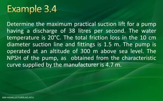 MM HASAN,LECTURER,AIE,HSTU
Determine the maximum practical suction lift for a pump
having a discharge of 38 litres per second. The water
temperature is 20°C. The total friction loss in the 10 cm
diameter suction line and fittings is 1.5 m. The pump is
operated at an altitude of 300 m above sea level. The
NPSH of the pump, as obtained from the characteristic
curve supplied by the manufacturer is 4.7 m.
 