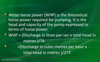 MM HASAN,LECTURER,AIE,HSTU
Water horse power (WHP) is the theoretical
horse power required for pumping. It is the
head and capacity of the pump expressed in
terms of horse power.
WHP = (Discharge in litres per sec x total head in
metres )/76
=(Discharge in cubic metres per hour x
total head in metres )/273
 