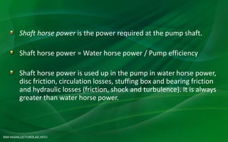 MM HASAN,LECTURER,AIE,HSTU
Shaft horse power is the power required at the pump shaft.
Shaft horse power = Water horse power / Pump efficiency
Shaft horse power is used up in the pump in water horse power,
disc friction, circulation losses, stuffing box and bearing friction
and hydraulic losses (friction, shock and turbulence). It is always
greater than water horse power.
 