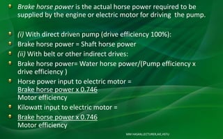 MM HASAN,LECTURER,AIE,HSTU
Brake horse power is the actual horse power required to be
supplied by the engine or electric motor for driving the pump.
(i) With direct driven pump (drive efficiency 100%):
Brake horse power = Shaft horse power
(ii) With belt or other indirect drives:
Brake horse power= Water horse power/(Pump efficiency x
drive efficiency )
Horse power input to electric motor =
Brake horse power x 0.746
Motor efficiency
Kilowatt input to electric motor =
Brake horse power x 0.746
Motor efficiency
 