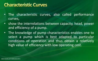 MM HASAN,LECTURER,AIE,HSTU
• The characteristic curves, also called performance
curves,
• show the interrelations between capacity, head, power
and efficiency of a pump.
• The knowledge of pump characteristics enables one to
select a pump which is best adapted to particular
conditions of operation and thus obtain a relatively
high value of efficiency with low operating cost.
 