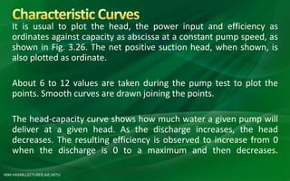 MM HASAN,LECTURER,AIE,HSTU
It is usual to plot the head, the power input and efficiency as
ordinates against capacity as abscissa at a constant pump speed, as
shown in Fig. 3.26. The net positive suction head, when shown, is
also plotted as ordinate.
About 6 to 12 values are taken during the pump test to plot the
points. Smooth curves are drawn joining the points.
The head-capacity curve shows how much water a given pump will
deliver at a given head. As the discharge increases, the head
decreases. The resulting efficiency is observed to increase from 0
when the discharge is 0 to a maximum and then decreases.
 