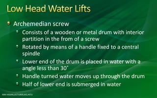 Archemedian screw
Consists of a wooden or metal drum with interior
partition in the from of a screw
Rotated by means of a handle fixed to a central
spindle
Lower end of the drum is placed in water with a
angle less than 30˚
Handle turned water moves up through the drum
Half of lower end is submerged in water
MM HASAN,LECTURER,AIE,HSTU
 