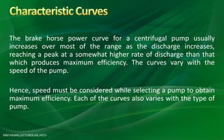 MM HASAN,LECTURER,AIE,HSTU
The brake horse power curve for a centrifugal pump usually
increases over most of the range as the discharge increases,
reaching a peak at a somewhat higher rate of discharge than that
which produces maximum efficiency. The curves vary with the
speed of the pump.
Hence, speed must be considered while selecting a pump to obtain
maximum efficiency. Each of the curves also varies with the type of
pump.
 