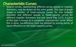 MM HASAN,LECTURER,AIE,HSTU
Several curves, representing different pump speeds or impeller
diameters, may be drawn on the same graph. This type of graph
shows a number of head-capacity curves for one impeller
diameter and different speeds or head-capacity curves for
different impeller diameters and one speed (Fig. 3.27). A curve
of this type is known as a composite characteristic curve. When
this is done, iso-efficiency lines are plotted by joining points of
equal efficiency on the head-capacity curves.
 
