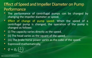 MM HASAN,LECTURER,AIE,HSTU
The performance of centrifugal pumps can be changed by
changing the impeller diameter or speed.
Effect of change of pump speed: When the speed of a
centrifugal pump is changed, the operation of the pump is
changed as follows:
(i) The capacity varies directly as the speed.
(ii) The head varies as the square of the speed.
(iii) The brake horse power varies as the cube of the speed.
Expressed mathematically,
𝑄 = 𝑄1
𝑛
𝑛1
 