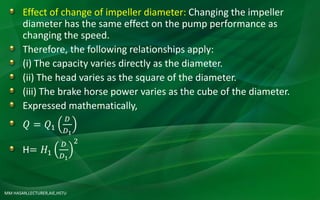 MM HASAN,LECTURER,AIE,HSTU
Effect of change of impeller diameter: Changing the impeller
diameter has the same effect on the pump performance as
changing the speed.
Therefore, the following relationships apply:
(i) The capacity varies directly as the diameter.
(ii) The head varies as the square of the diameter.
(iii) The brake horse power varies as the cube of the diameter.
Expressed mathematically,
𝑄 = 𝑄1
𝐷
𝐷1
H= 𝐻1
𝐷
𝐷1
2
 