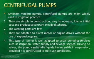 MM HASAN,LECTURER,AIE,HSTU
Amongst modern pumps, centrifugal pumps are most widely
used in irrigation practice.
1. They are simple in construction, easy to operate, low in initial
cost and produce a constant steady discharge.
2. The wearing parts are few.
3. They are adapted to direct motor or engine drives without the
use of expensive gears.
4. This type of pump is well adapted to usual pumping services
such as irrigation, water supply and sewage service. Having no
valves, the pump can handle liquids having solids in suspension,
provided it is constructed to suit such conditions.
 