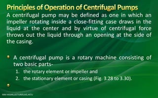 MM HASAN,LECTURER,AIE,HSTU
A centrifugal pump may be defined as one in which an
impeller rotating inside a close-fitting case draws in the
liquid at the center and by virtue of centrifugal force
throws out the liquid through an opening at the side of
the casing.
A centrifugal pump is a rotary machine consisting of
two basic parts-
1. the rotary element or impeller and
2. the stationary element or casing (Fig. 3.28 to 3.30).
 