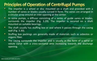 MM HASAN,LECTURER,AIE,HSTU
The impeller is a wheel or disc mounted on a shaft and provided with a
number of vanes or blades usually curved in form. The vanes are arranged in
a circular array around an inlet opening at the center.
In some pumps, a diffuser consisting of a series of guide vanes or blades,
surrounds the impeller (Fig. 3.29). The impeller is secured on a shaft
mounted on suitable bearings.
The shaft usually has stuffing box or seal where it passes through the casing
wall (Fig. 3.30).
Stuffing box packings are generally made of materials such as asbestos or
organic fiber.
The casing surrounds the impeller and is usually in the form of a spiral or
volute curve with a cross-sectional area increasing towards the discharge
opening.
 