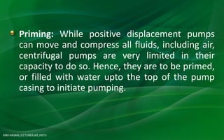 MM HASAN,LECTURER,AIE,HSTU
Priming: While positive displacement pumps
can move and compress all fluids, including air,
centrifugal pumps are very limited in their
capacity to do so. Hence, they are to be primed,
or filled with water upto the top of the pump
casing to initiate pumping.
 