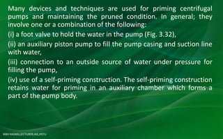 MM HASAN,LECTURER,AIE,HSTU
Many devices and techniques are used for priming centrifugal
pumps and maintaining the pruned condition. In general; they
involve one or a combination of the following:
(i) a foot valve to hold the water in the pump (Fig. 3.32),
(ii) an auxiliary piston pump to fill the pump casing and suction line
with water,
(iii) connection to an outside source of water under pressure for
filling the pump,
(iv) use of a self-priming construction. The self-priming construction
retains water for priming in an auxiliary chamber which forms a
part of the pump body.
 