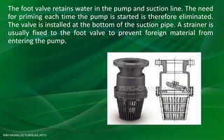 MM HASAN,LECTURER,AIE,HSTU
The foot valve retains water in the pump and suction line. The need
for priming each time the pump is started is therefore eliminated.
The valve is installed at the bottom of the suction pipe. A strainer is
usually fixed to the foot valve to prevent foreign material from
entering the pump.
 
